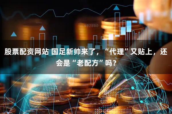 股票配资网站 国足新帅来了，“代理”又贴上，还会是“老配方”吗？