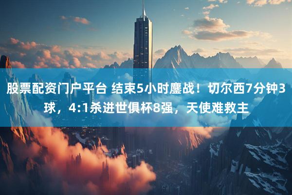 股票配资门户平台 结束5小时鏖战！切尔西7分钟3球，4:1杀进世俱杯8强，天使难救主