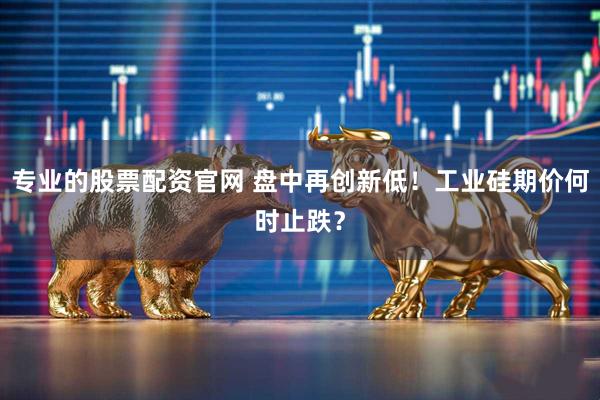专业的股票配资官网 盘中再创新低！工业硅期价何时止跌？