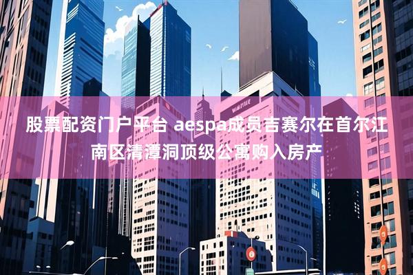 股票配资门户平台 aespa成员吉赛尔在首尔江南区清潭洞顶级公寓购入房产