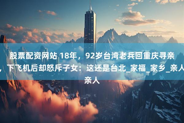 股票配资网站 18年，92岁台湾老兵回重庆寻亲，下飞机后却怒斥子女：这还是台北_家福_家乡_亲人