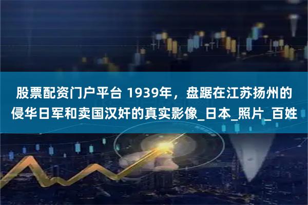 股票配资门户平台 1939年，盘踞在江苏扬州的侵华日军和卖国汉奸的真实影像_日本_照片_百姓