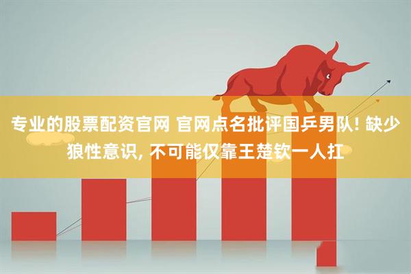 专业的股票配资官网 官网点名批评国乒男队! 缺少狼性意识, 不可能仅靠王楚钦一人扛