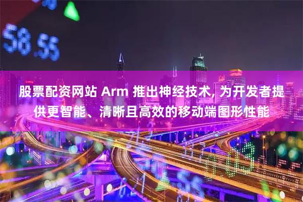 股票配资网站 Arm 推出神经技术, 为开发者提供更智能、清晰且高效的移动端图形性能