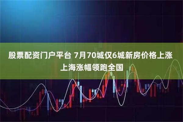 股票配资门户平台 7月70城仅6城新房价格上涨 上海涨幅领跑全国