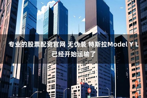 专业的股票配资官网 无伪装 特斯拉Model Y L已经开始运输了