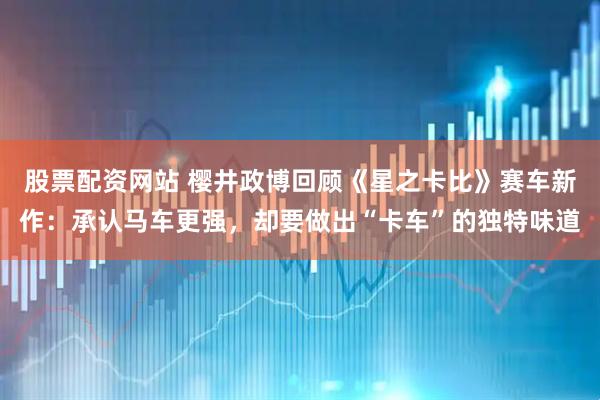 股票配资网站 樱井政博回顾《星之卡比》赛车新作：承认马车更强，却要做出“卡车”的独特味道