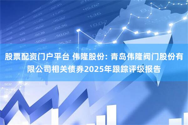 股票配资门户平台 伟隆股份: 青岛伟隆阀门股份有限公司相关债券2025年跟踪评级报告