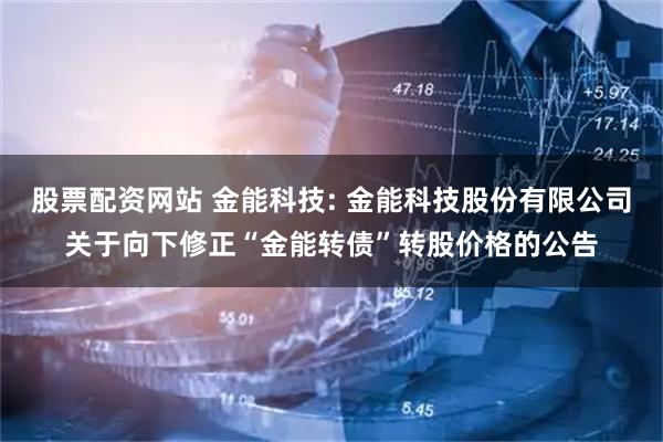 股票配资网站 金能科技: 金能科技股份有限公司关于向下修正“金能转债”转股价格的公告
