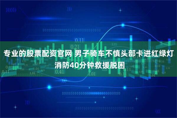专业的股票配资官网 男子骑车不慎头部卡进红绿灯 消防40分钟救援脱困
