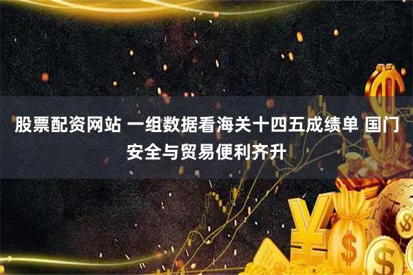 股票配资网站 一组数据看海关十四五成绩单 国门安全与贸易便利齐升