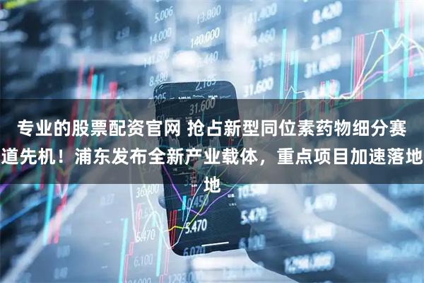 专业的股票配资官网 抢占新型同位素药物细分赛道先机！浦东发布全新产业载体，重点项目加速落地