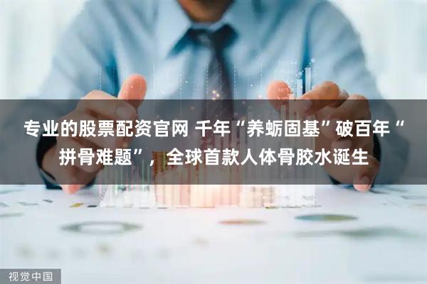 专业的股票配资官网 千年“养蛎固基”破百年“拼骨难题”，全球首款人体骨胶水诞生