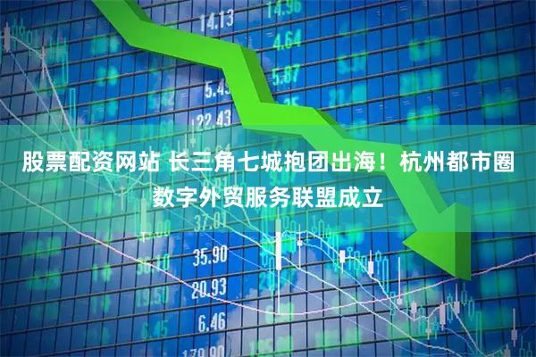 股票配资网站 长三角七城抱团出海！杭州都市圈数字外贸服务联盟成立