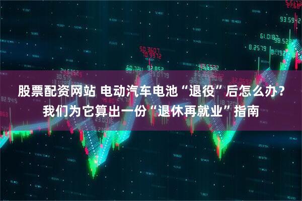股票配资网站 电动汽车电池“退役”后怎么办？我们为它算出一份“退休再就业”指南