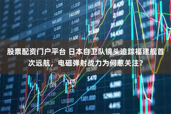 股票配资门户平台 日本自卫队镜头追踪福建舰首次远航，电磁弹射战力为何惹关注？
