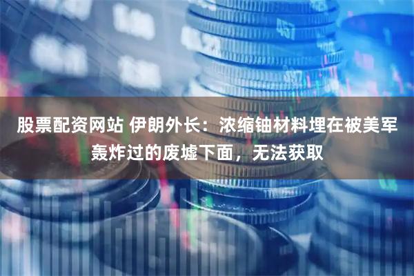 股票配资网站 伊朗外长：浓缩铀材料埋在被美军轰炸过的废墟下面，无法获取