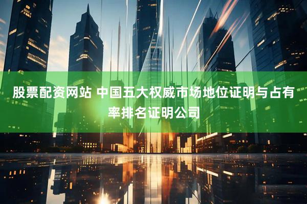 股票配资网站 中国五大权威市场地位证明与占有率排名证明公司