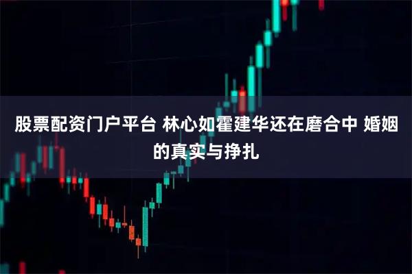 股票配资门户平台 林心如霍建华还在磨合中 婚姻的真实与挣扎