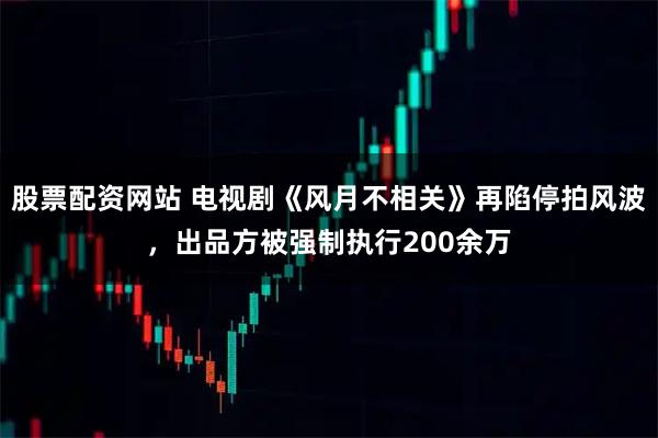 股票配资网站 电视剧《风月不相关》再陷停拍风波，出品方被强制执行200余万