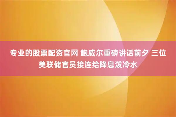 专业的股票配资官网 鲍威尔重磅讲话前夕 三位美联储官员接连给降息泼冷水