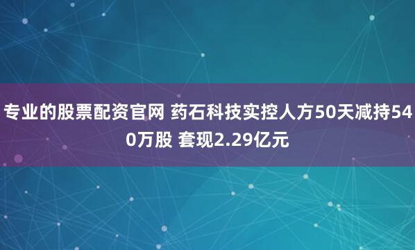 专业的股票配资官网 药石科技实控人方50天减持540万股 套现2.29亿元