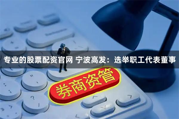 专业的股票配资官网 宁波高发：选举职工代表董事