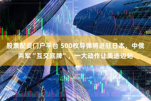 股票配资门户平台 500枚导弹将进驻日本，中俄两军“互交底牌”，一大动作让美选边站