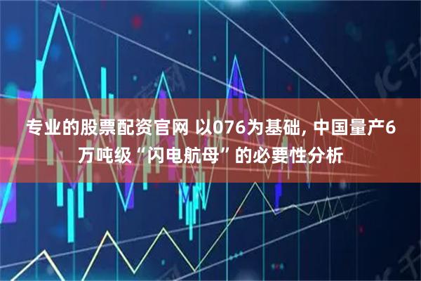 专业的股票配资官网 以076为基础, 中国量产6万吨级“闪电航母”的必要性分析