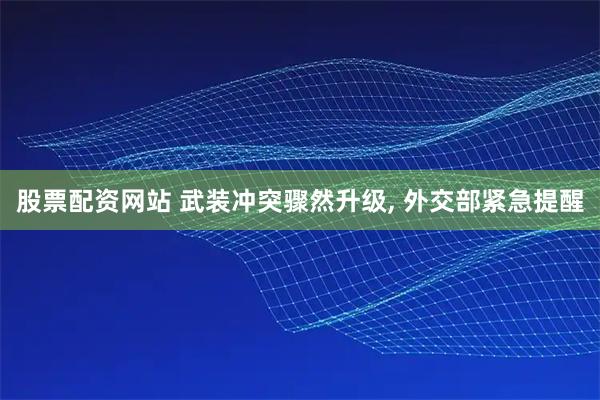股票配资网站 武装冲突骤然升级, 外交部紧急提醒