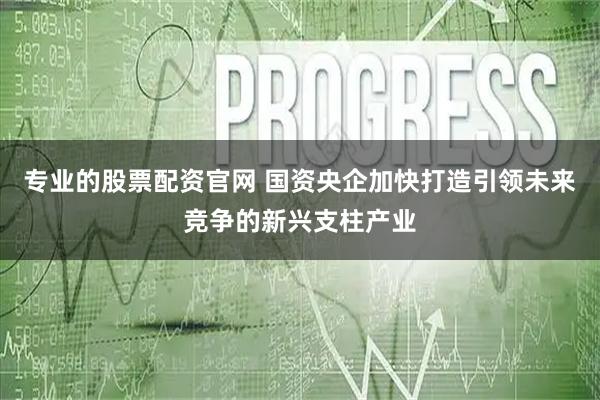 专业的股票配资官网 国资央企加快打造引领未来竞争的新兴支柱产业