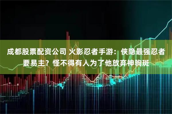 成都股票配资公司 火影忍者手游：侠隐最强忍者要易主？怪不得有人为了他放弃神驹斑