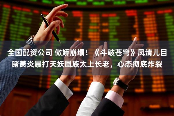 全国配资公司 傲娇崩塌！《斗破苍穹》凤清儿目睹萧炎暴打天妖凰族太上长老，心态彻底炸裂