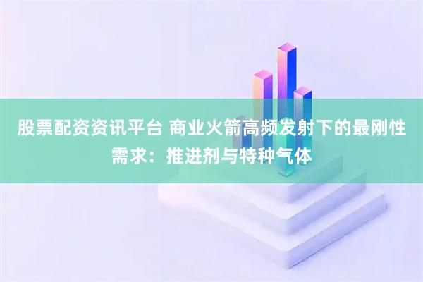 股票配资资讯平台 商业火箭高频发射下的最刚性需求：推进剂与特种气体