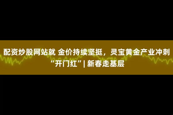 配资炒股网站就 金价持续坚挺，灵宝黄金产业冲刺“开门红”| 新春走基层