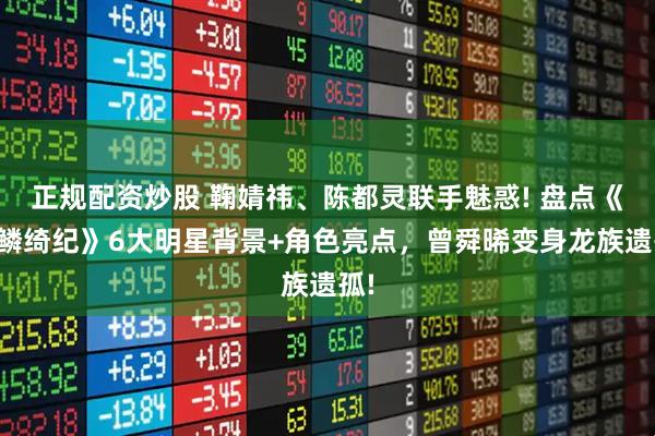 正规配资炒股 鞠婧祎、陈都灵联手魅惑! 盘点《月鳞绮纪》6大明星背景+角色亮点，曾舜晞变身龙族遗孤!