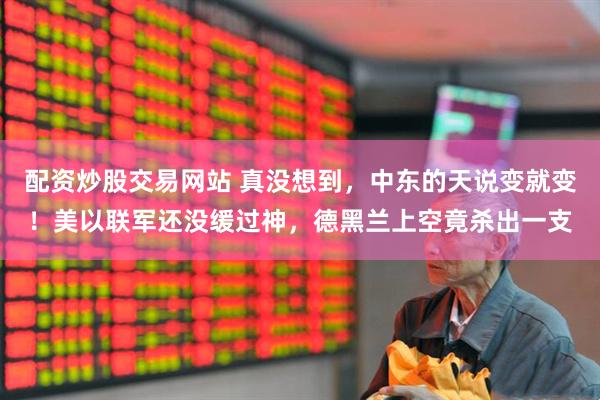 配资炒股交易网站 真没想到，中东的天说变就变！美以联军还没缓过神，德黑兰上空竟杀出一支