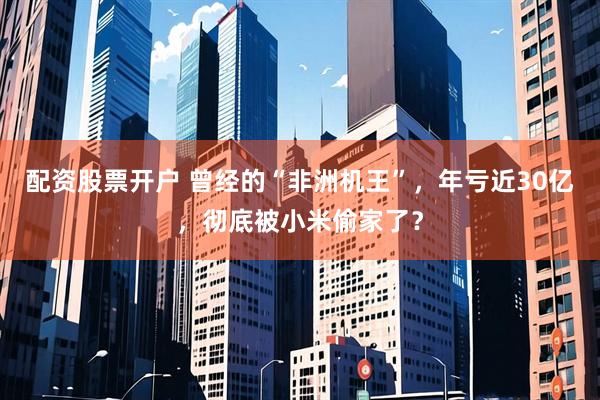 配资股票开户 曾经的“非洲机王”，年亏近30亿，彻底被小米偷家了？
