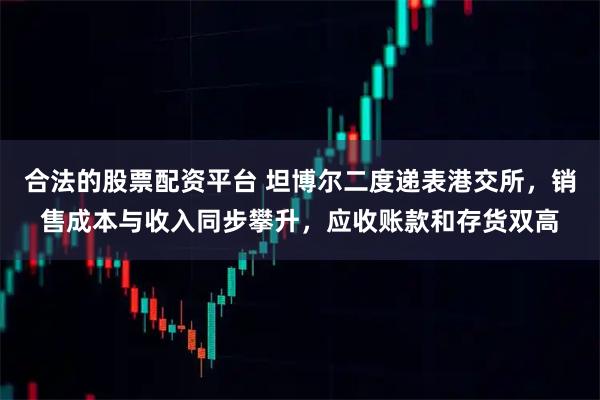 合法的股票配资平台 坦博尔二度递表港交所，销售成本与收入同步攀升，应收账款和存货双高