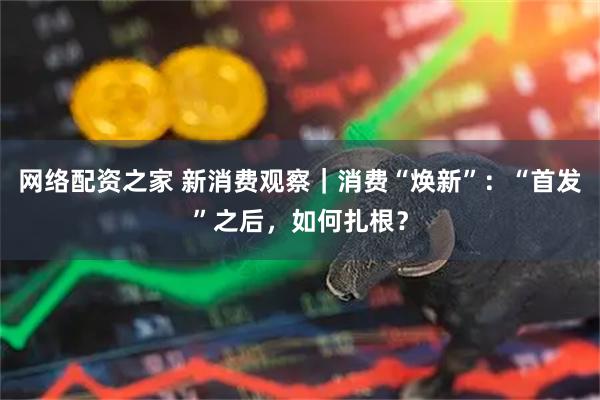 网络配资之家 新消费观察｜消费“焕新”：“首发”之后，如何扎根？