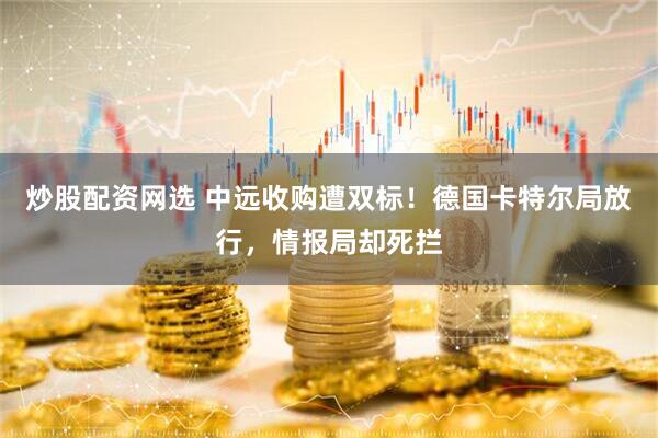 炒股配资网选 中远收购遭双标！德国卡特尔局放行，情报局却死拦