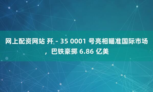 网上配资网站 歼 - 35 0001 号亮相瞄准国际市场，巴铁豪掷 6.86 亿美