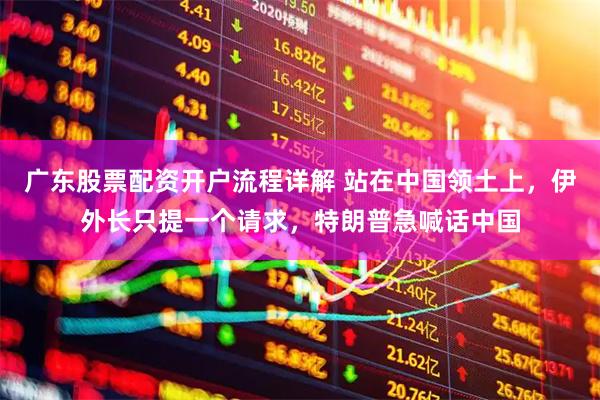 广东股票配资开户流程详解 站在中国领土上，伊外长只提一个请求，特朗普急喊话中国