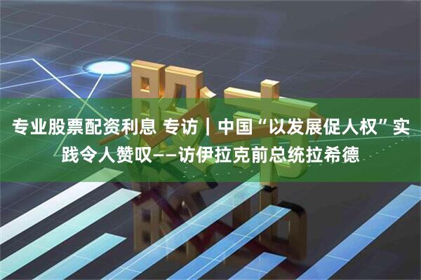 专业股票配资利息 专访｜中国“以发展促人权”实践令人赞叹——访伊拉克前总统拉希德