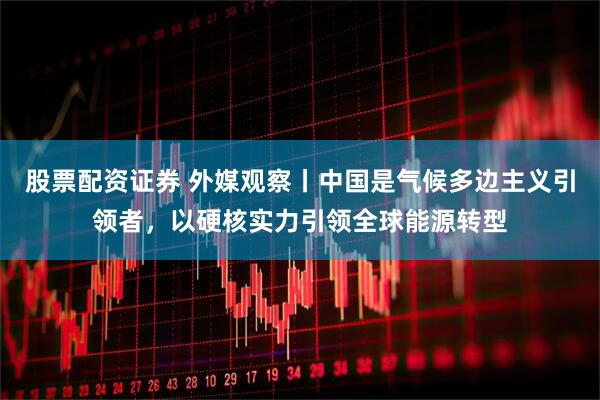 股票配资证券 外媒观察丨中国是气候多边主义引领者，以硬核实力引领全球能源转型