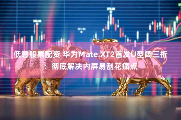 低息股票配资 华为Mate XT2首发U型阔三折：彻底解决内屏易刮花痛点